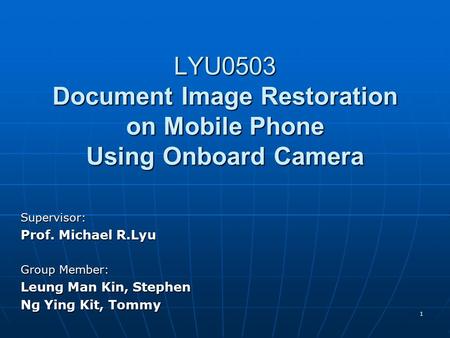 1 LYU0503 Document Image Restoration on Mobile Phone Using Onboard Camera Supervisor: Prof. Michael R.Lyu Group Member: Leung Man Kin, Stephen Ng Ying.