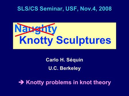 SLS/CS Seminar, USF, Nov.4, 2008 Naughty Knotty Sculptures Carlo H. Séquin U.C. Berkeley  Knotty problems in knot theory.