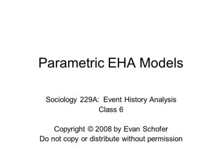 Parametric EHA Models Sociology 229A: Event History Analysis Class 6 Copyright © 2008 by Evan Schofer Do not copy or distribute without permission.