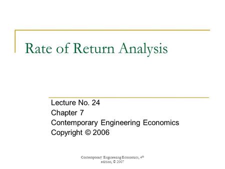 Contemporary Engineering Economics, 4 th edition, © 2007 Rate of Return Analysis Lecture No. 24 Chapter 7 Contemporary Engineering Economics Copyright.
