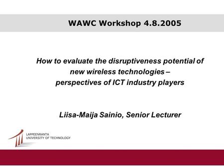 WAWC Workshop 4.8.2005 How to evaluate the disruptiveness potential of new wireless technologies – perspectives of ICT industry players Liisa-Maija Sainio,