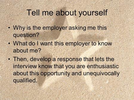 Tell me about yourself Why is the employer asking me this question? What do I want this employer to know about me? Then, develop a response that lets the.