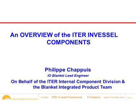 11 th AFPA ITER In vessel Components P. Chappuis Guilin 1 st to 4 th Nov. 2011 Slide 1 Philippe Chappuis IO Blanket Lead Engineer On Behalf of the ITER.