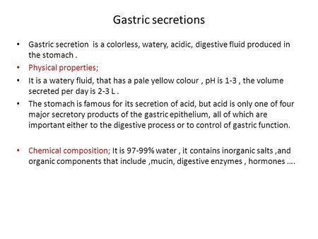 Gastric secretions Gastric secretion is a colorless, watery, acidic, digestive fluid produced in the stomach. Physical properties; It is a watery fluid,