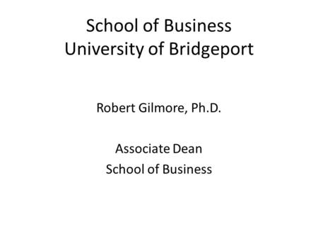 School of Business University of Bridgeport Robert Gilmore, Ph.D. Associate Dean School of Business.