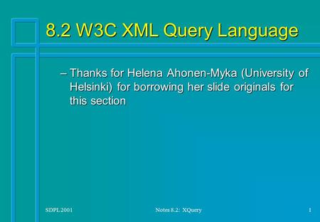 SDPL 2001Notes 8.2: XQuery1 8.2 W3C XML Query Language –Thanks for Helena Ahonen-Myka (University of Helsinki) for borrowing her slide originals for this.