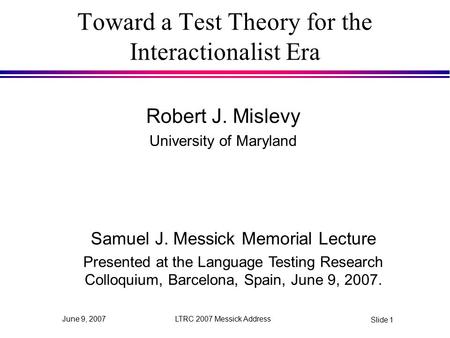LTRC 2007 Messick Address Slide 1 June 9, 2007 Toward a Test Theory for the Interactionalist Era Robert J. Mislevy University of Maryland Samuel J. Messick.