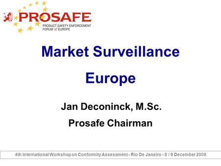 Market Surveillance Europe Jan Deconinck, M.Sc. Prosafe Chairman 4th International Workshop on Conformity Assessment - Rio De Janeiro - 8 / 9 December.