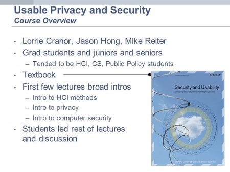 Usable Privacy and Security Course Overview Lorrie Cranor, Jason Hong, Mike Reiter Grad students and juniors and seniors –Tended to be HCI, CS, Public.