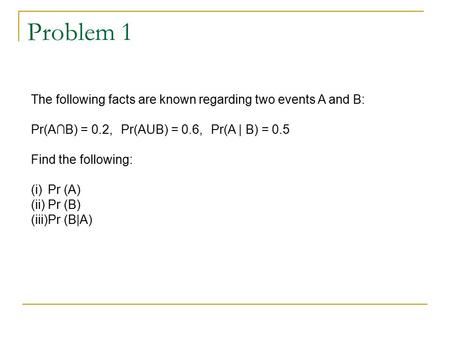 Problem 1 The following facts are known regarding two events A and B: Pr(A∩B) = 0.2,Pr(AUB) = 0.6,Pr(A | B) = 0.5 Find the following: (i)Pr (A) (ii)Pr.