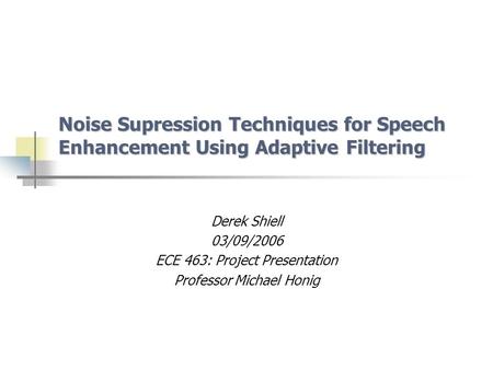 Noise Supression Techniques for Speech Enhancement Using Adaptive Filtering Derek Shiell 03/09/2006 ECE 463: Project Presentation Professor Michael Honig.
