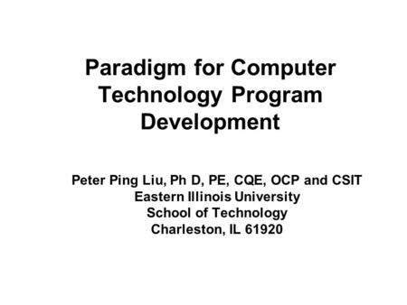 Paradigm for Computer Technology Program Development Peter Ping Liu, Ph D, PE, CQE, OCP and CSIT Eastern Illinois University School of Technology Charleston,