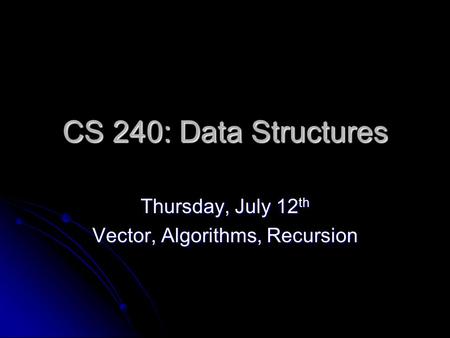 CS 240: Data Structures Thursday, July 12 th Vector, Algorithms, Recursion.