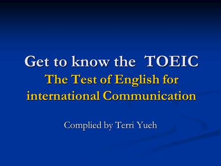 Get to know the TOEIC The Test of English for international Communication Complied by Terri Yueh.