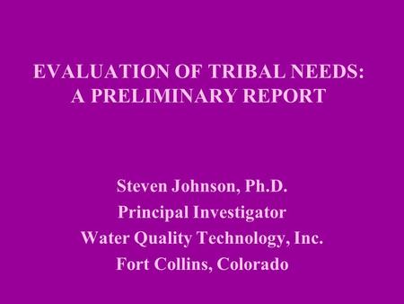 EVALUATION OF TRIBAL NEEDS: A PRELIMINARY REPORT Steven Johnson, Ph.D. Principal Investigator Water Quality Technology, Inc. Fort Collins, Colorado.