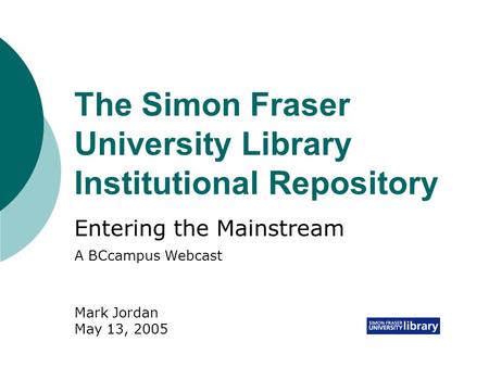 The Simon Fraser University Library Institutional Repository Entering the Mainstream Mark Jordan May 13, 2005 A BCcampus Webcast.