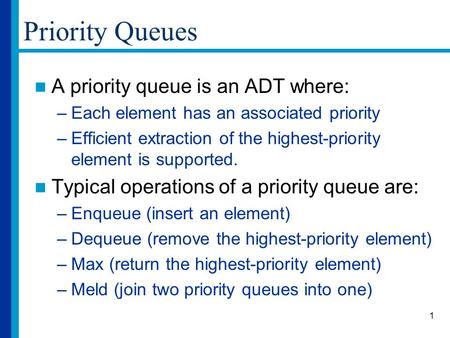 1 Priority Queues A priority queue is an ADT where: –Each element has an associated priority –Efficient extraction of the highest-priority element is supported.