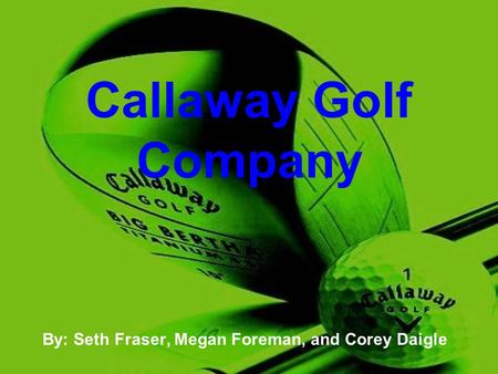 Callaway Golf Company By: Seth Fraser, Megan Foreman, and Corey Daigle.