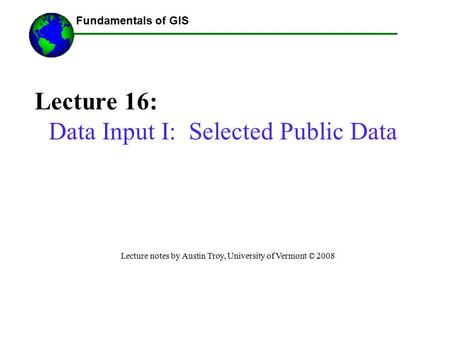 Fundamentals of GIS Lecture 16: Data Input I: Selected Public Data Lecture notes by Austin Troy, University of Vermont © 2008 ------Using GIS--