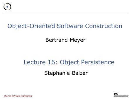 Chair of Software Engineering Object-Oriented Software Construction Bertrand Meyer Lecture 16: Object Persistence Stephanie Balzer.