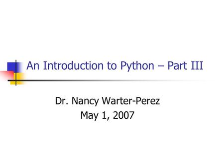 An Introduction to Python – Part III Dr. Nancy Warter-Perez May 1, 2007.