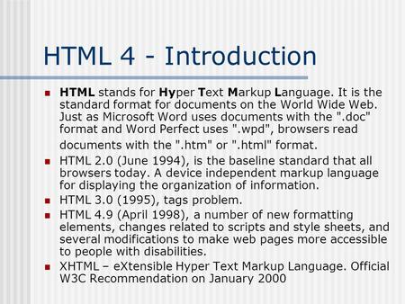 HTML 4 - Introduction HTML stands for Hyper Text Markup Language. It is the standard format for documents on the World Wide Web. Just as Microsoft Word.