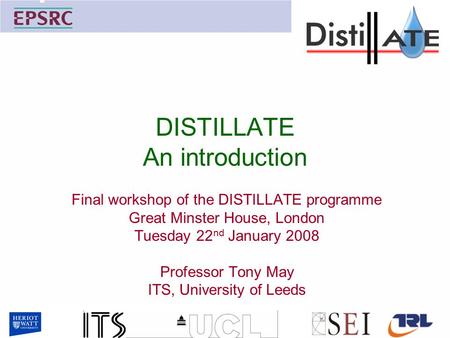 DISTILLATE An introduction Final workshop of the DISTILLATE programme Great Minster House, London Tuesday 22 nd January 2008 Professor Tony May ITS, University.