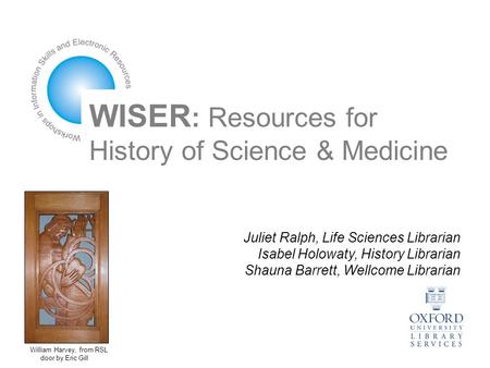 WISER : Resources for History of Science & Medicine Juliet Ralph, Life Sciences Librarian Isabel Holowaty, History Librarian Shauna Barrett, Wellcome Librarian.