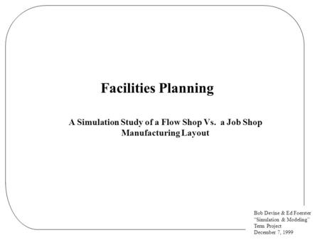 Bob Devine & Ed Foerster “Simulation & Modeling” Term Project December 7, 1999 Facilities Planning A Simulation Study of a Flow Shop Vs. a Job Shop Manufacturing.