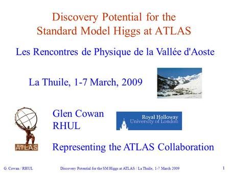G. Cowan / RHUL Discovery Potential for the SM Higgs at ATLAS / La Thuile, 1-7 March 2009 1 Discovery Potential for the Standard Model Higgs at ATLAS La.