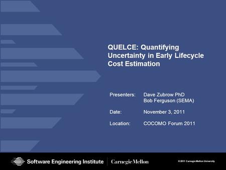 © 2011 Carnegie Mellon University QUELCE: Quantifying Uncertainty in Early Lifecycle Cost Estimation Presenters:Dave Zubrow PhD Bob Ferguson (SEMA) Date:November.