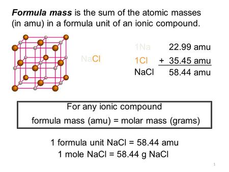 1 Formula mass is the sum of the atomic masses (in amu) in a formula unit of an ionic compound. 1Na22.99 amu 1Cl + 35.45 amu NaCl 58.44 amu For any ionic.