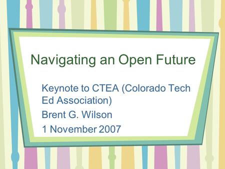 Navigating an Open Future Keynote to CTEA (Colorado Tech Ed Association) Brent G. Wilson 1 November 2007.