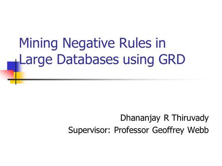 Mining Negative Rules in Large Databases using GRD Dhananjay R Thiruvady Supervisor: Professor Geoffrey Webb.