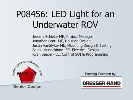 P08456: LED Light for an Underwater ROV Jeremy Schiele- ME, Project Manager Jonathan Lent- ME, Housing Design Justin VanSlyke- ME, Mounting Design & Testing.