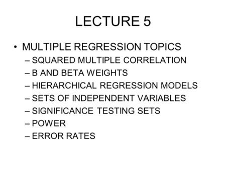 LECTURE 5 MULTIPLE REGRESSION TOPICS –SQUARED MULTIPLE CORRELATION –B AND BETA WEIGHTS –HIERARCHICAL REGRESSION MODELS –SETS OF INDEPENDENT VARIABLES –SIGNIFICANCE.