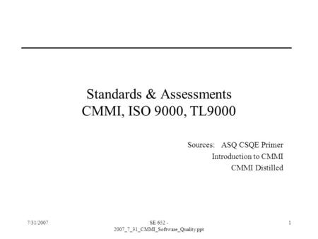 7/31/2007SE 652 - 2007_7_31_CMMI_Software_Quality.ppt 1 Standards & Assessments CMMI, ISO 9000, TL9000 Sources: ASQ CSQE Primer Introduction to CMMI CMMI.
