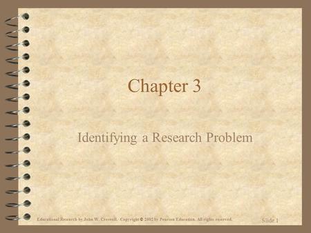 Educational Research by John W. Creswell. Copyright © 2002 by Pearson Education. All rights reserved. Slide 1 Chapter 3 Identifying a Research Problem.