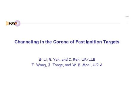 FSC Channeling in the Corona of Fast Ignition Targets G. Li, R. Yan, and C. Ren, UR/LLE T. Wang, J. Tonge, and W. B. Mori, UCLA.
