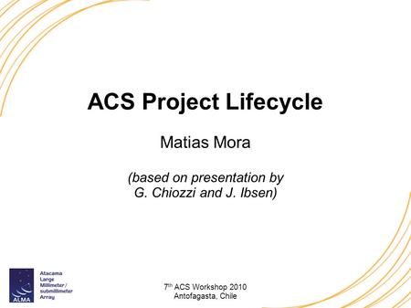 7 th ACS Workshop 2010 Antofagasta, Chile ACS Project Lifecycle Matias Mora (based on presentation by G. Chiozzi and J. Ibsen)