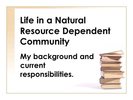 Life in a Natural Resource Dependent Community My background and current responsibilities.