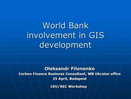 World Bank involvement in GIS development Oleksandr Filonenko Carbon Finance Business Consultant, WB Ukraine office 25 April, Budapest CEU/REC Workshop.