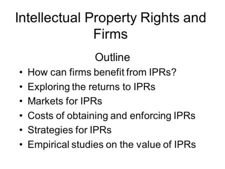 Intellectual Property Rights and Firms Outline How can firms benefit from IPRs? Exploring the returns to IPRs Markets for IPRs Costs of obtaining and enforcing.