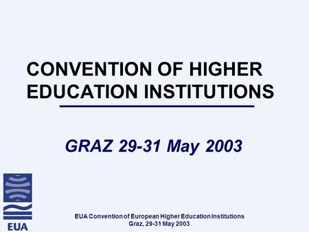 EUA Convention of European Higher Education Institutions Graz, 29-31 May 2003 CONVENTION OF HIGHER EDUCATION INSTITUTIONS GRAZ 29-31 May 2003.