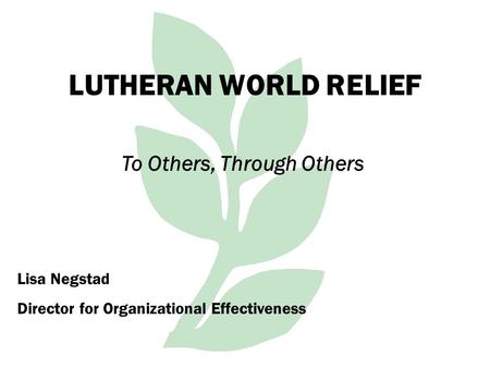 LUTHERAN WORLD RELIEF To Others, Through Others Lisa Negstad Director for Organizational Effectiveness.