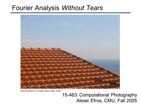 Fourier Analysis Without Tears 15-463: Computational Photography Alexei Efros, CMU, Fall 2005 Somewhere in Cinque Terre, May 2005.