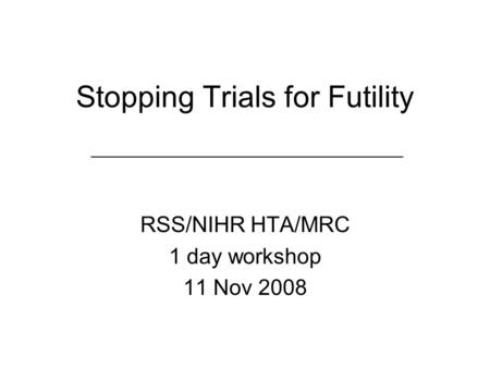 Stopping Trials for Futility RSS/NIHR HTA/MRC 1 day workshop 11 Nov 2008.