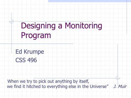 Designing a Monitoring Program Ed Krumpe CSS 496 “When we try to pick out anything by itself, we find it hitched to everything else in the Universe” J.