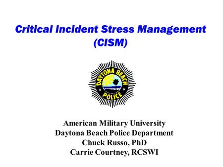 Critical Incident Stress Management (CISM) American Military University Daytona Beach Police Department Chuck Russo, PhD Carrie Courtney, RCSWI.
