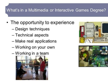 What’s in a Multimedia or Interactive Games Degree? The opportunity to experience –Design techniques –Technical aspects –Make real applications –Working.